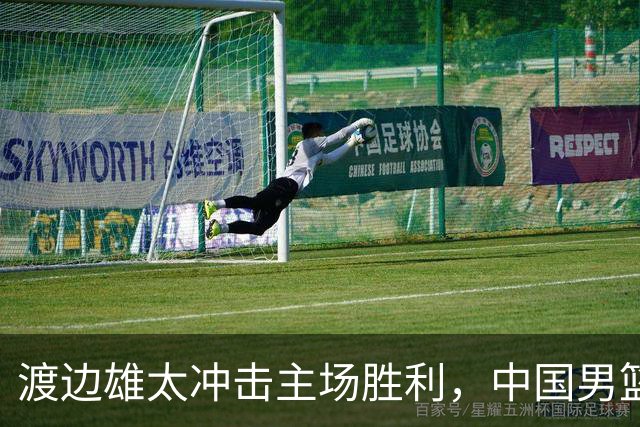 渡边雄太冲击主场胜利，中国男篮需警惕忍不住的对手